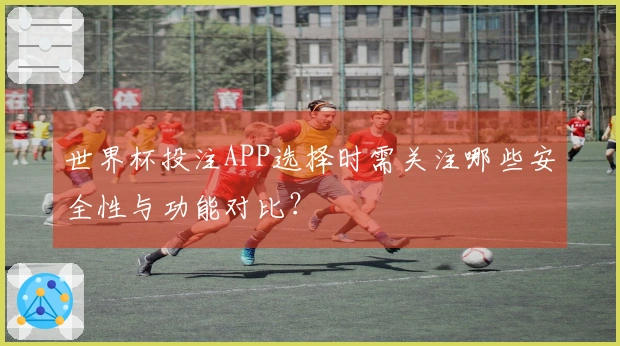 世界杯投注APP选择时需关注哪些安全性与功能对比？